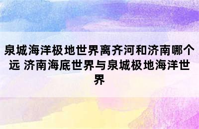 泉城海洋极地世界离齐河和济南哪个远 济南海底世界与泉城极地海洋世界